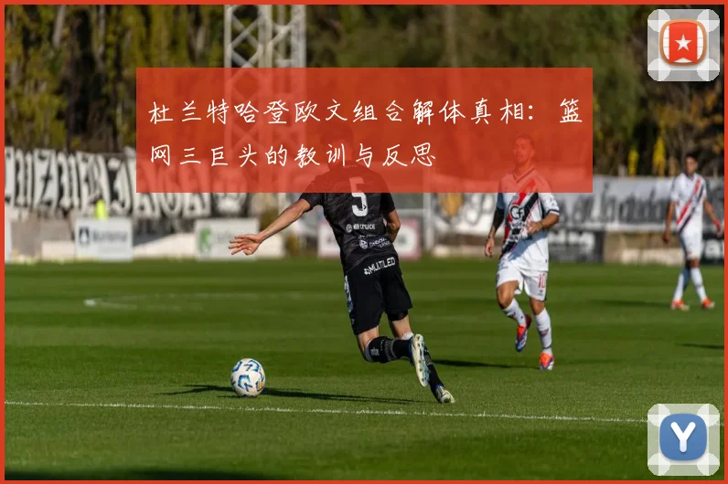 杜兰特哈登欧文组合解体真相：篮网三巨头的教训与反思