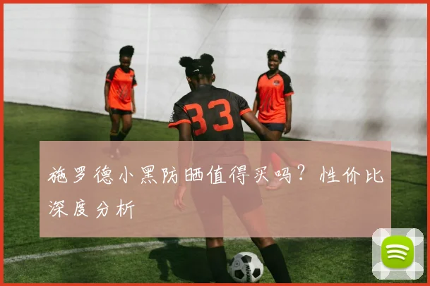 施罗德小黑防晒值得买吗？性价比深度分析