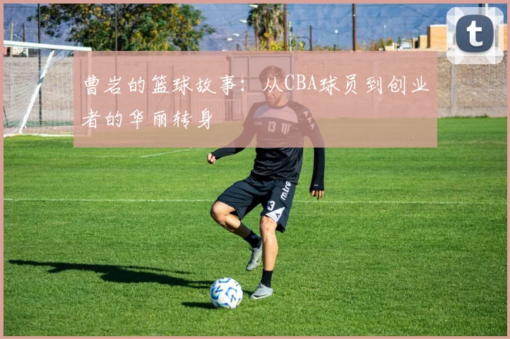 曹岩的篮球故事：从CBA球员到创业者的华丽转身