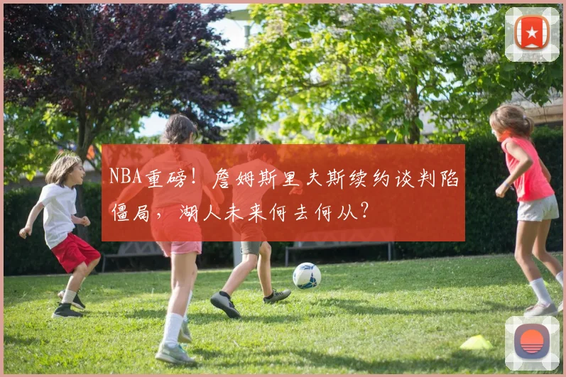 NBA重磅！詹姆斯里夫斯续约谈判陷僵局，湖人未来何去何从？