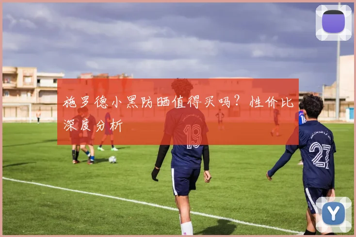 施罗德小黑防晒值得买吗？性价比深度分析