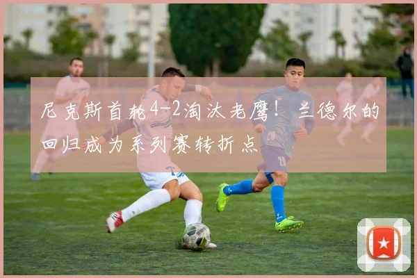 尼克斯首轮4-2淘汰老鹰！兰德尔的回归成为系列赛转折点