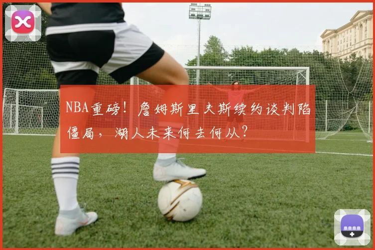 NBA重磅！詹姆斯里夫斯续约谈判陷僵局，湖人未来何去何从？